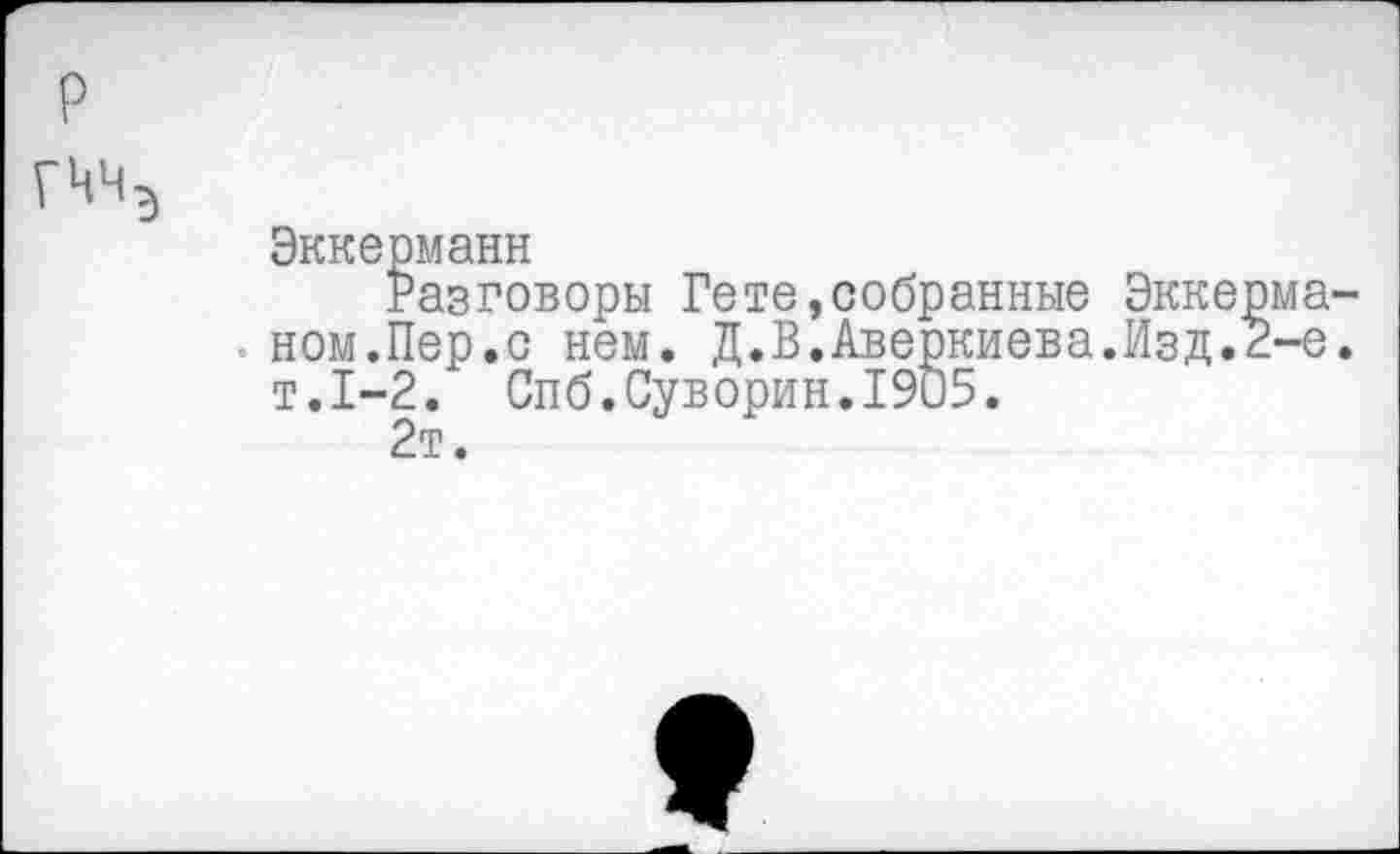 ﻿Эккерманн
Разговоры Гете,собранные Экке ном.Пер.с нем. Д.В.Аверкиева.Изд. т.1-2. Спб.Суворин.1905.
2т.